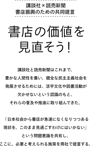 講談社と読売新聞はこれまで、豊かな人間性を養い、健全な民主主義社会を発展させるためには、活字文化や読書活動が欠かせないという認識のもと、それらの普及や推進に取り組んできた。「日本社会から書店が急速になくなりつつある現状を、このまま見過ごすわけにはいかない」という問題意識を共有し、ここに、必要と考えられる施策を両社で提言する。