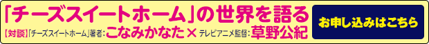 『「チーズスイートホーム」の世界を語る【対談】「チーズスイートホーム」著者：こなみかなた   × テレビアニメ監督：草野公紀』お申し込みはこちら